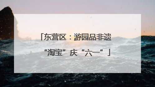 东营区：游园品非遗 “淘宝”庆“六一”