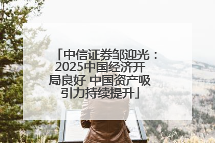 中信证券邹迎光：2025中国经济开局良好 中国资产吸引力持续提升