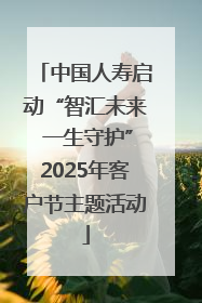 中国人寿启动“智汇未来 一生守护”2025年客户节主题活动