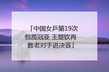 中国女乒第19次包揽冠亚 王楚钦再胜老对手进决赛