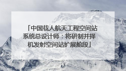 中国载人航天工程空间站系统总设计师：将研制并择机发射空间站扩展舱段