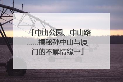 中山公园、中山路……揭秘孙中山与厦门的不解情缘→