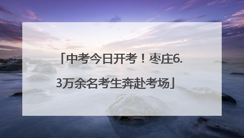 中考今日开考！枣庄6.3万余名考生奔赴考场