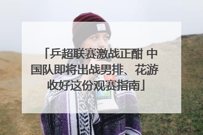 乒超联赛激战正酣 中国队即将出战男排、花游 收好这份观赛指南