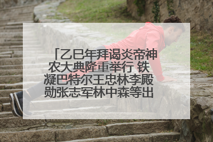 乙巳年拜谒炎帝神农大典隆重举行 铁凝巴特尔王忠林李殿勋张志军林中森等出席 孙伟主持