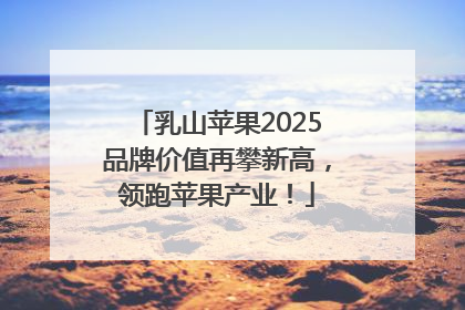 乳山苹果2025品牌价值再攀新高，领跑苹果产业！