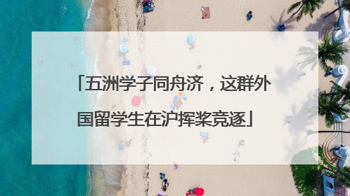 五洲学子同舟济，这群外国留学生在沪挥桨竞逐