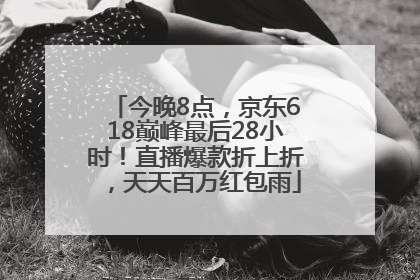 今晚8点，京东618巅峰最后28小时！直播爆款折上折，天天百万红包雨