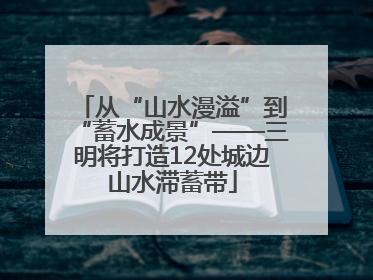 从“山水漫溢”到“蓄水成景”——三明将打造12处城边山水滞蓄带