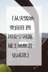 从灾毁地变良田 四川安宁河流域土地整治见成效