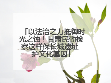 以法治之力抵御时光之蚀！甘肃民勤检察这样保长城遗址 护文化基因