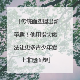 传统面塑捏出新童趣！他用指尖魔法让更多青少年爱上非遗面塑