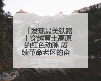 发现最美铁路丨穿越黄土高原的红色动脉 赓续革命老区的奋进新篇