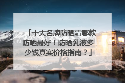 十大名牌防晒霜哪款防晒最好！防晒乳液多少钱真实价格指南？