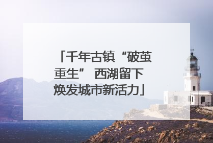 千年古镇“破茧重生” 西湖留下焕发城市新活力