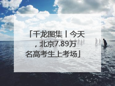 千龙图集丨今天，北京7.89万名高考生上考场