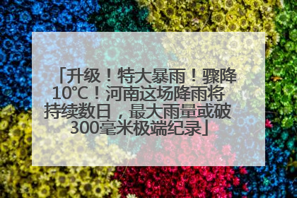 升级！特大暴雨！骤降10℃！河南这场降雨将持续数日，最大雨量或破300毫米极端纪录