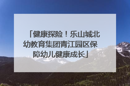 健康探险！乐山城北幼教育集团青江园区保障幼儿健康成长