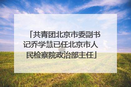 共青团北京市委副书记乔学慧已任北京市人民检察院政治部主任