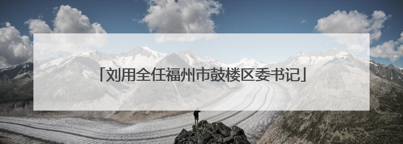 刘用全任福州市鼓楼区委书记