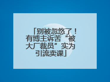 别被忽悠了！有博主诉苦“被大厂裁员”实为引流卖课