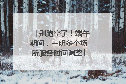 别跑空了！端午期间，三明多个场所服务时间调整