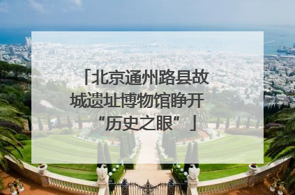 北京通州路县故城遗址博物馆睁开“历史之眼”