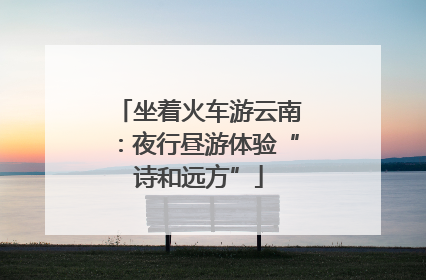 坐着火车游云南：夜行昼游体验“诗和远方”