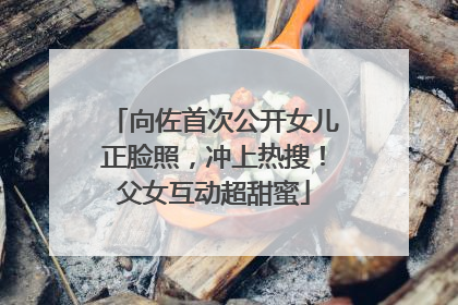向佐首次公开女儿正脸照，冲上热搜！父女互动超甜蜜