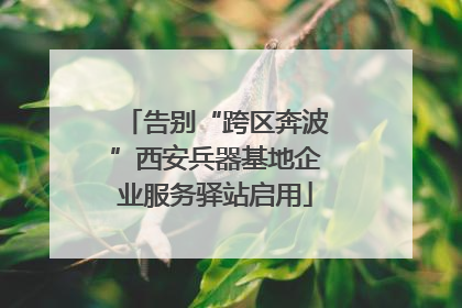 告别“跨区奔波”西安兵器基地企业服务驿站启用