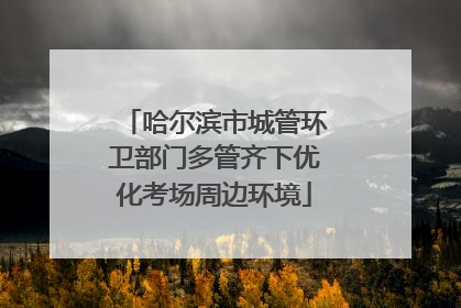 哈尔滨市城管环卫部门多管齐下优化考场周边环境