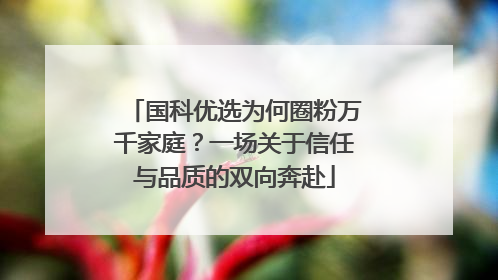 国科优选为何圈粉万千家庭？一场关于信任与品质的双向奔赴