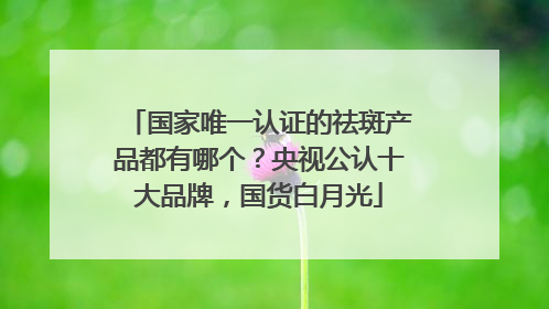 国家唯一认证的祛斑产品都有哪个？央视公认十大品牌，国货白月光