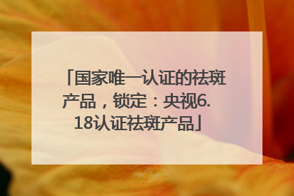 国家唯一认证的祛斑产品，锁定：央视6.18认证祛斑产品
