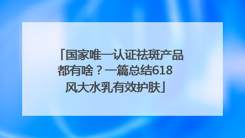 国家唯一认证祛斑产品都有啥？一篇总结618风大水乳有效护肤