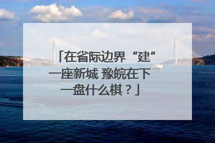 在省际边界“建”一座新城 豫皖在下一盘什么棋？