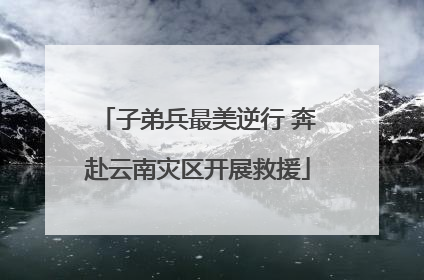 子弟兵最美逆行 奔赴云南灾区开展救援