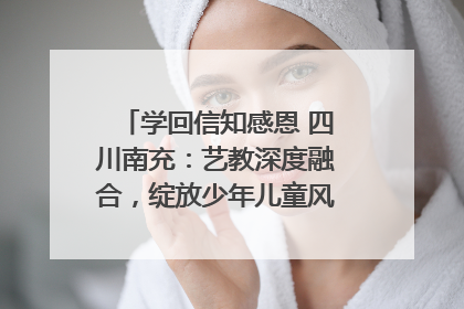 学回信知感恩 四川南充：艺教深度融合，绽放少年儿童风采｜您牵挂的四川