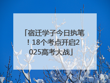 宿迁学子今日执笔！18个考点开启2025高考大战