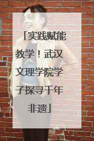 实践赋能教学！武汉文理学院学子探寻千年非遗