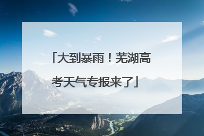 大到暴雨！芜湖高考天气专报来了
