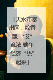 天水市秦州区：粽香飘 “艾”意浓 端午经济“热”起来