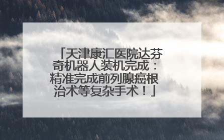 天津康汇医院达芬奇机器人装机完成：精准完成前列腺癌根治术等复杂手术！