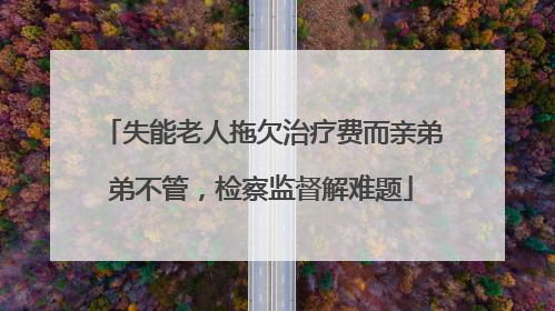 失能老人拖欠治疗费而亲弟弟不管，检察监督解难题