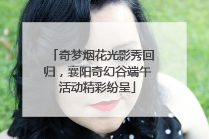 奇梦烟花光影秀回归，襄阳奇幻谷端午活动精彩纷呈