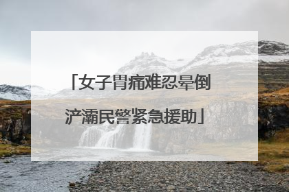 女子胃痛难忍晕倒 浐灞民警紧急援助