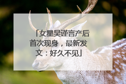 女星吴谨言产后首次现身，最新发文：好久不见