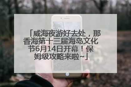 威海夜游好去处，那香海第十三届海岛文化节6月14日开幕！保姆级攻略来啦~