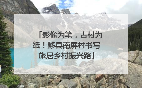 影像为笔，古村为纸！黟县南屏村书写旅居乡村振兴路