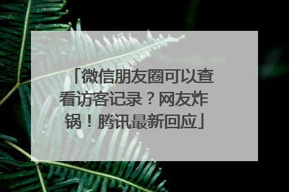 微信朋友圈可以查看访客记录？网友炸锅！腾讯最新回应